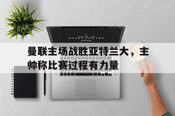 曼联主场战胜亚特兰大，主帅称比赛过程有力量的简单介绍