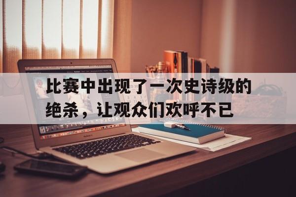 比赛中出现了一次史诗级的绝杀，让观众们欢呼不已的简单介绍