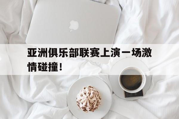 亚洲俱乐部联赛上演一场激情碰撞！