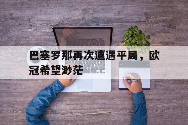关于巴塞罗那再次遭遇平局，欧冠希望渺茫的信息