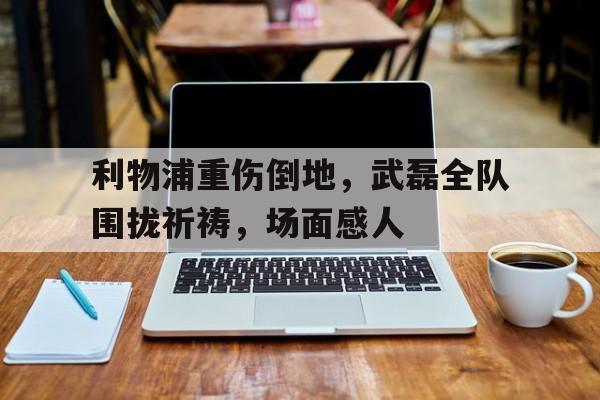 利物浦重伤倒地，武磊全队围拢祈祷，场面感人武磊绝杀完整版